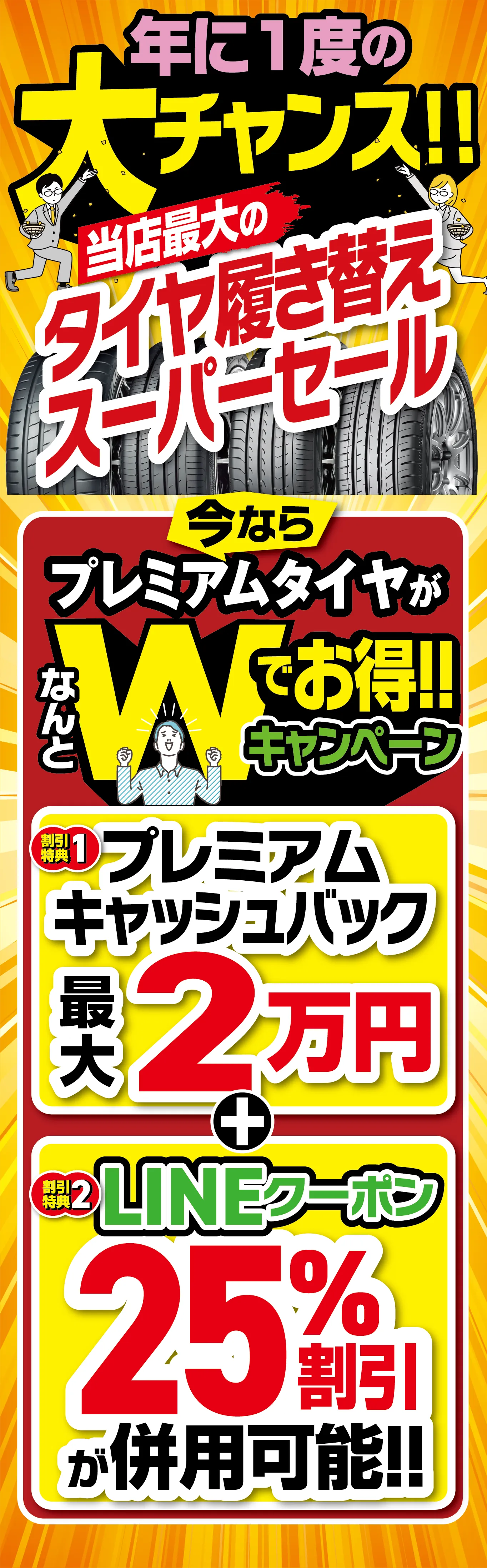 年に1度の大チャンス 当店最大のタイヤ履き替えスーパーセール。今ならプレミアムタイヤがなんとWでお得キャンペーン！割引特典1:プレミアムキャッシュバック最大2万円。割引特典2:LINEクーポン25%割引が併用可能！