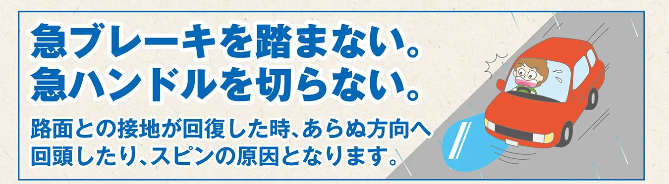 急ブレーキを踏まない。急ハンドルを切らない。路面と接地が回復した時、あらぬ方向へ回頭したり、スピンの原因となります。