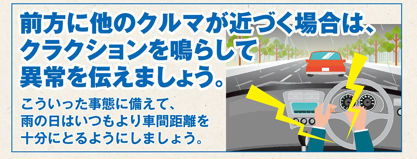 前方に他のクルマが近づく場合は、クラクションを鳴らして異常を伝えましょう。こういった事態に備えて、雨の日はいつもより車間距離を十分にとるようにしましょう。