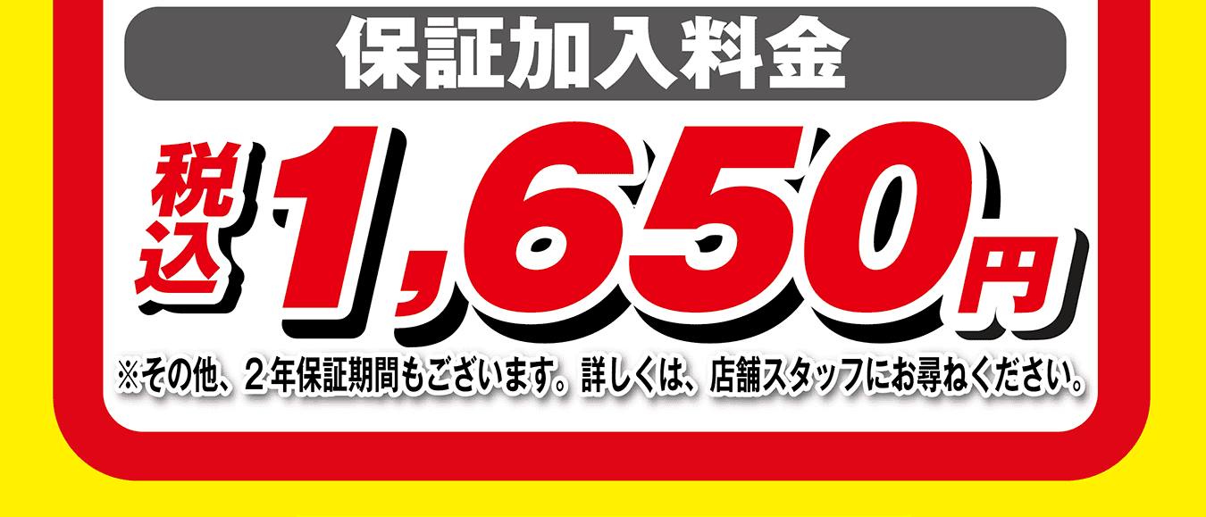 保証加入料金 税込1,650円 ※その他、2年保証期間もございます。詳しくは、店舗スタッフにお尋ねください。