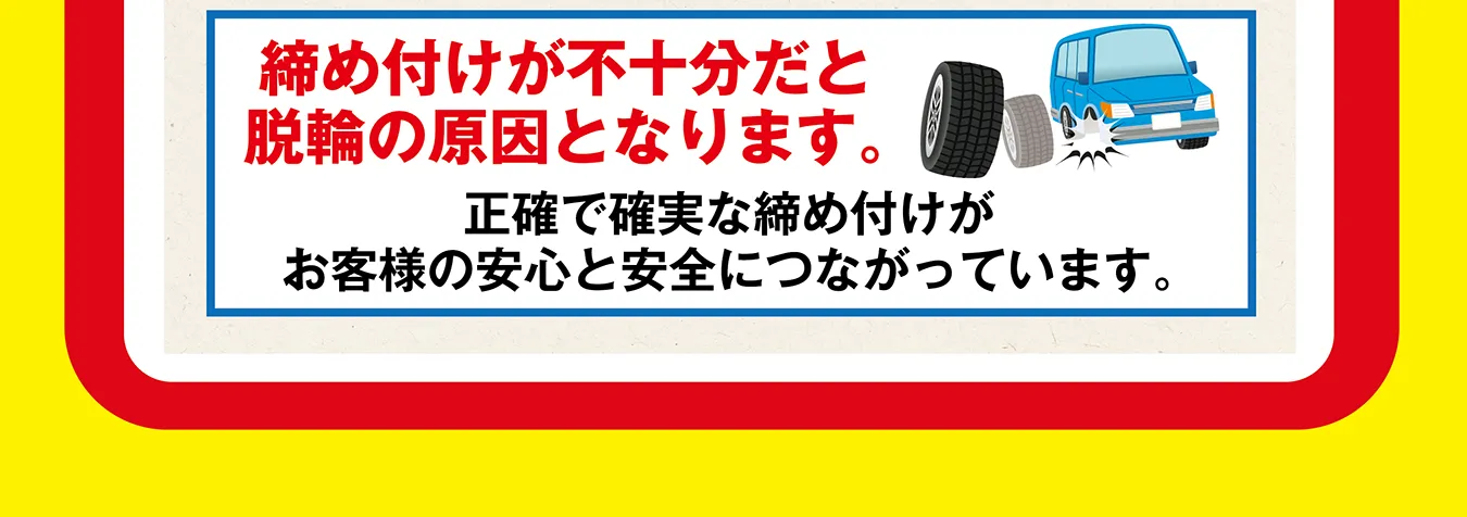 締め付けが不十分だと脱輪の原因となります。正確で確実な締め付けがお客様の安心と安全につながっています。