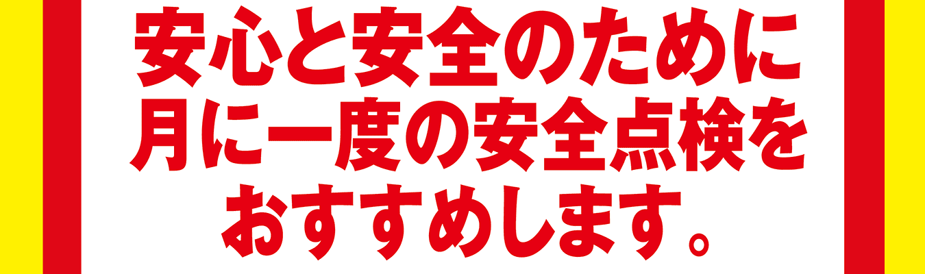 安心と安全のために月に一度の安全点検をおすすめします。